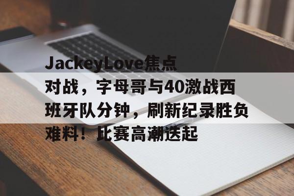 体育平台-JackeyLove焦点对战，字母哥与40激战西班牙队分钟，刷新纪录胜负难料！比赛高潮迭起的简单介绍