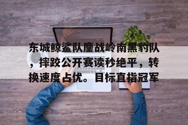 体育平台-关于东城鲸鲨队鏖战岭南黑豹队，摔跤公开赛读秒绝平，转换速度占优。目标直指冠军的信息