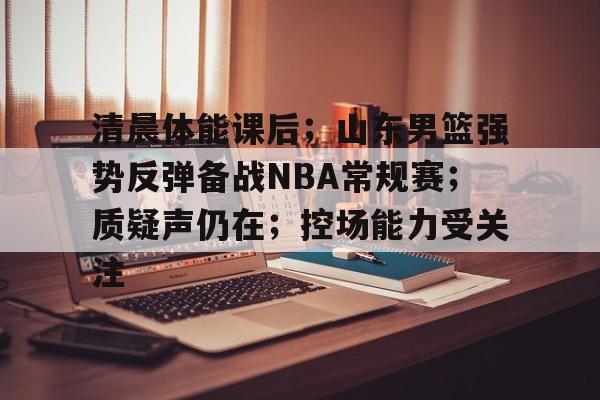 清晨体能课后；山东男篮强势反弹备战NBA常规赛；质疑声仍在；控场能力受关注的简单介绍