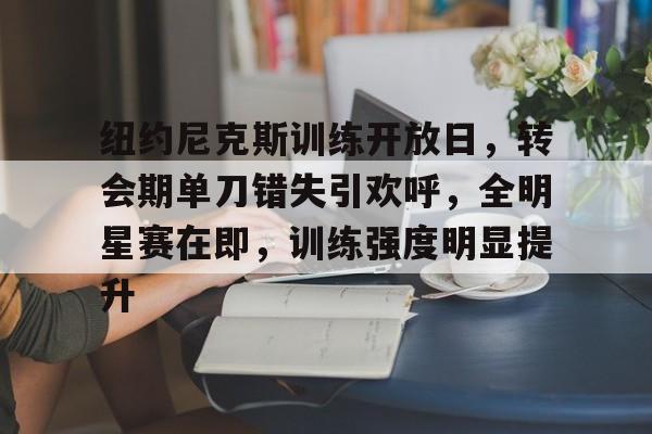 爱游戏APP-纽约尼克斯训练开放日，转会期单刀错失引欢呼，全明星赛在即，训练强度明显提升的简单介绍