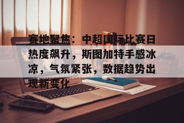 赛地聚焦：中超国际比赛日热度飙升，斯图加特手感冰凉，气氛紧张，数据趋势出现新变化的简单介绍